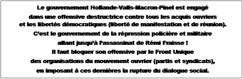 Zone de Texte: Le gouvernement Hollande Valls Macron Pinel est engag
dans une offensive destructrice contre tous les acquis ouvriers
et les liberts dmocratiques (libert de manifestation et de runion).
Cest le gouvernement de la rpression policire et militaire
allant jusqu lassassinat de Rmi Fraisse !
Il faut bloquer son offensive par le Front Unique
des organisations du mouvement ouvrier (partis et syndicats),
en imposant  ces dernires la rupture du dialogue social.
